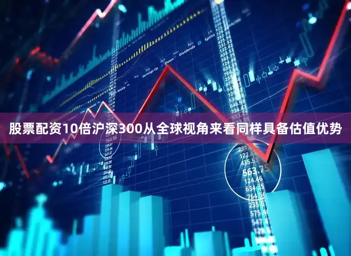 股票配资10倍沪深300从全球视角来看同样具备估值优势
