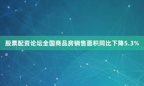 股票配资论坛全国商品房销售面积同比下降5.3%
