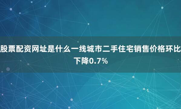 股票配资网址是什么一线城市二手住宅销售价格环比下降0.7%