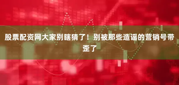 股票配资网大家别瞎猜了！别被那些造谣的营销号带歪了