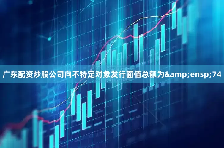广东配资炒股公司向不特定对象发行面值总额为&ensp;74