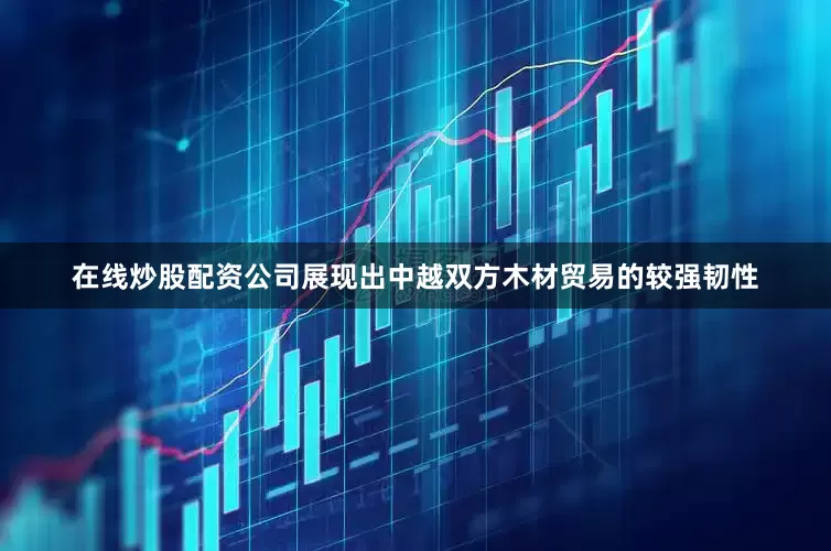 在线炒股配资公司展现出中越双方木材贸易的较强韧性