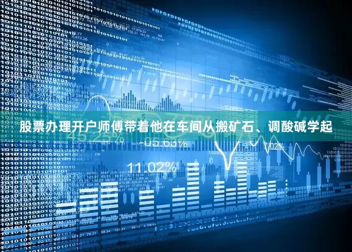 股票办理开户师傅带着他在车间从搬矿石、调酸碱学起