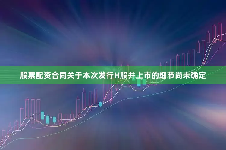 股票配资合同关于本次发行H股并上市的细节尚未确定
