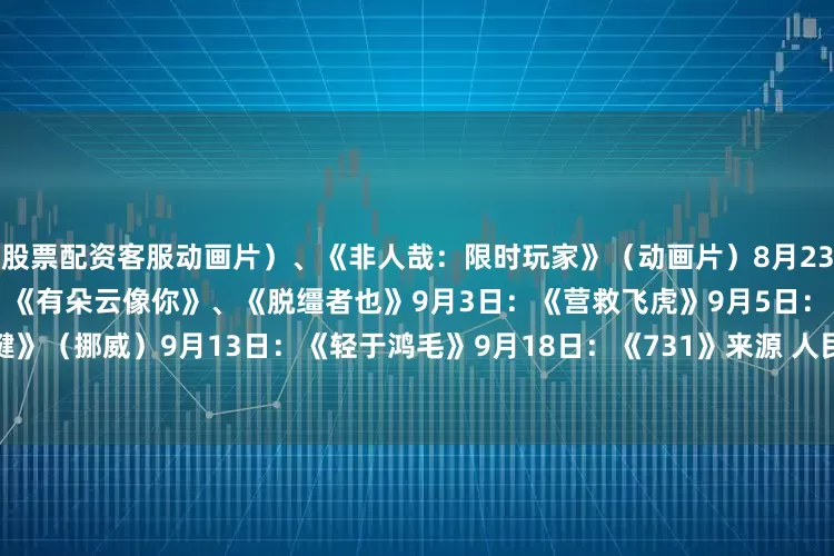 股票配资客服动画片）、《非人哉：限时玩家》（动画片）8月23日：《白衣逆行者》8月29日：《有朵云像你》、《脱缰者也》9月3日：《营救飞虎》9月5日：《爱的暂停键》（挪威）9月13日：《轻于鸿毛》9月18日：《731》来源 人民日报客户端编辑 徐微微二审 杨韬三审 闵捷