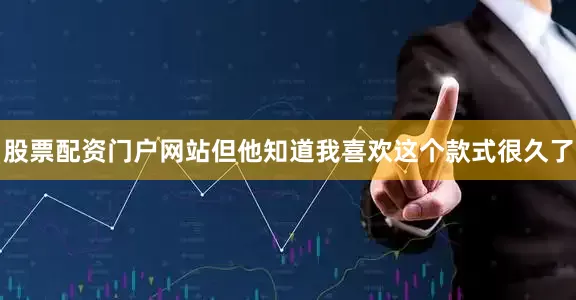 股票配资门户网站但他知道我喜欢这个款式很久了
